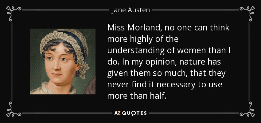 Miss Morland, no one can think more highly of the understanding of women than I do. In my opinion, nature has given them so much, that they never find it necessary to use more than half. - Jane Austen