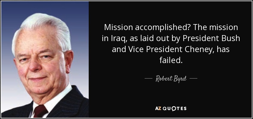Mission accomplished? The mission in Iraq, as laid out by President Bush and Vice President Cheney, has failed. - Robert Byrd