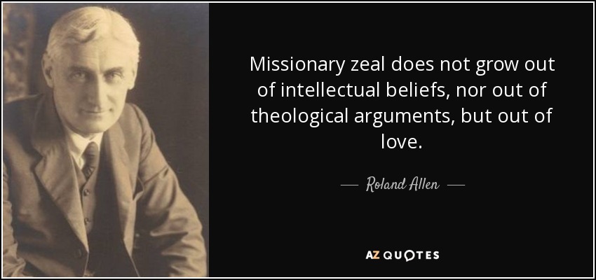 Missionary zeal does not grow out of intellectual beliefs, nor out of theological arguments, but out of love. - Roland Allen