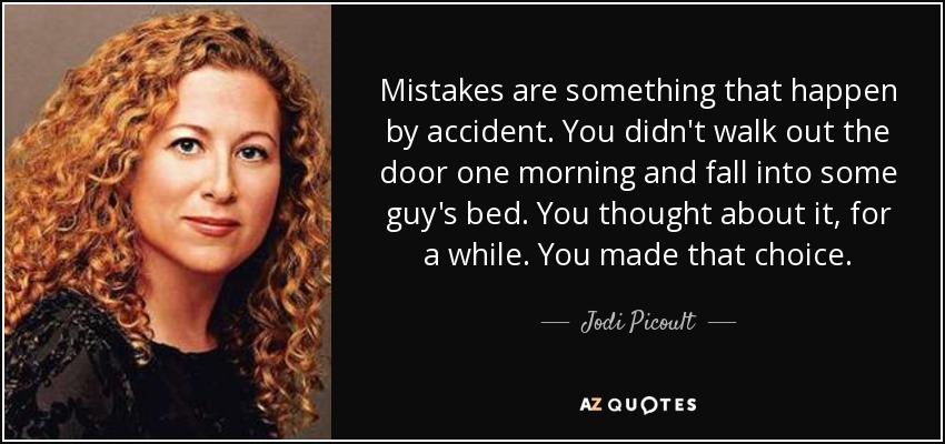 Mistakes are something that happen by accident. You didn't walk out the door one morning and fall into some guy's bed. You thought about it, for a while. You made that choice. - Jodi Picoult
