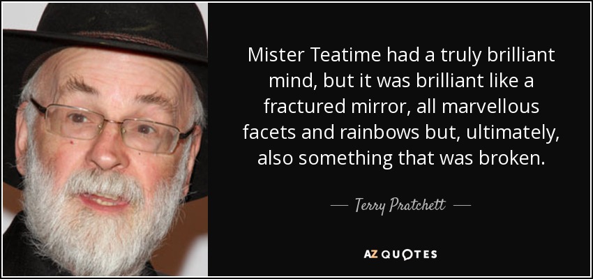 Mister Teatime had a truly brilliant mind, but it was brilliant like a fractured mirror, all marvellous facets and rainbows but, ultimately, also something that was broken. - Terry Pratchett