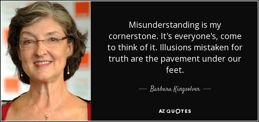 Misunderstanding is my cornerstone. It's everyone's, come to think of it. Illusions mistaken for truth are the pavement under our feet. - Barbara Kingsolver