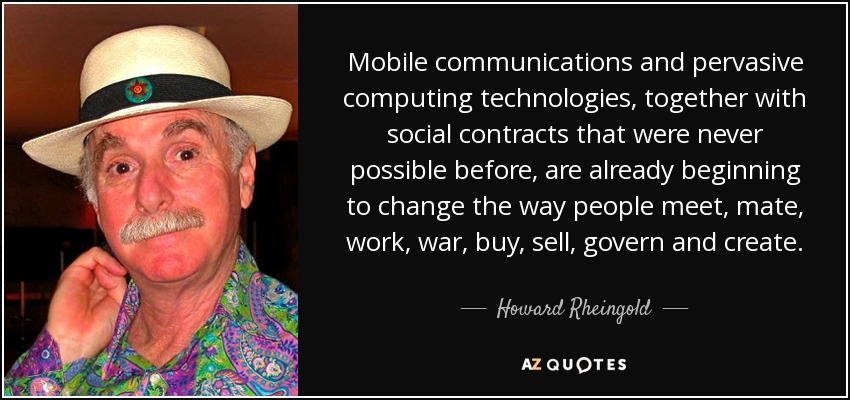 Mobile communications and pervasive computing technologies, together with social contracts that were never possible before, are already beginning to change the way people meet, mate, work, war, buy, sell, govern and create. - Howard Rheingold
