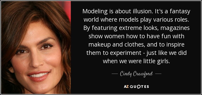 Modeling is about illusion. It's a fantasy world where models play various roles. By featuring extreme looks, magazines show women how to have fun with makeup and clothes, and to inspire them to experiment - just like we did when we were little girls. - Cindy Crawford