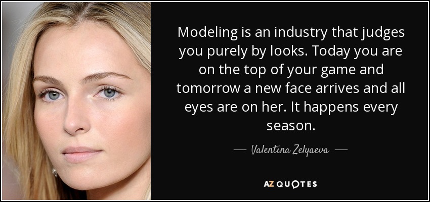 Modeling is an industry that judges you purely by looks. Today you are on the top of your game and tomorrow a new face arrives and all eyes are on her. It happens every season. - Valentina Zelyaeva