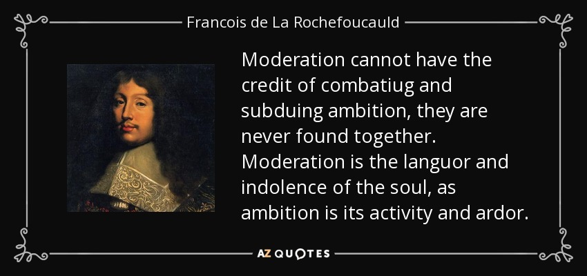 Moderation cannot have the credit of combatiug and subduing ambition, they are never found together. Moderation is the languor and indolence of the soul, as ambition is its activity and ardor. - Francois de La Rochefoucauld