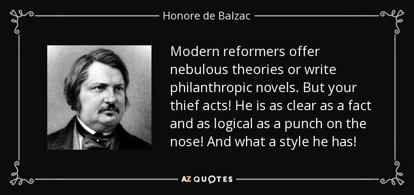 Modern reformers offer nebulous theories or write philanthropic novels. But your thief acts! He is as clear as a fact and as logical as a punch on the nose! And what a style he has! - Honore de Balzac