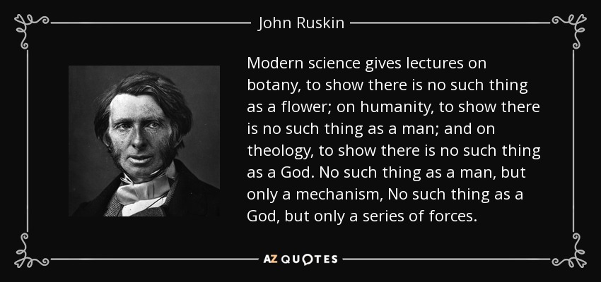 Modern science gives lectures on botany, to show there is no such thing as a flower; on humanity, to show there is no such thing as a man; and on theology, to show there is no such thing as a God. No such thing as a man, but only a mechanism, No such thing as a God, but only a series of forces. - John Ruskin