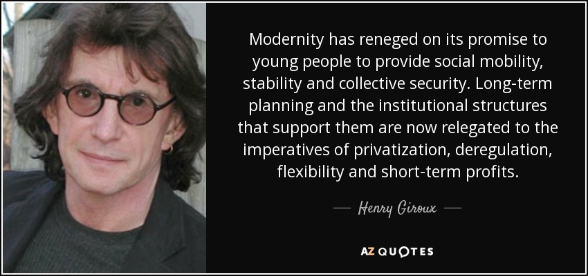 Modernity has reneged on its promise to young people to provide social mobility, stability and collective security. Long-term planning and the institutional structures that support them are now relegated to the imperatives of privatization, deregulation, flexibility and short-term profits. - Henry Giroux