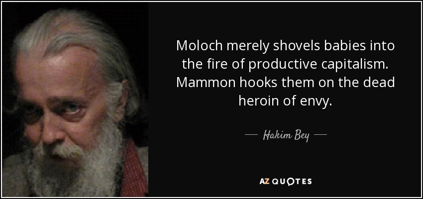Moloch merely shovels babies into the fire of productive capitalism. Mammon hooks them on the dead heroin of envy. - Hakim Bey