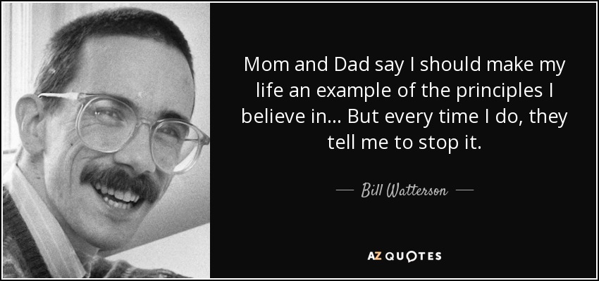 Mom and Dad say I should make my life an example of the principles I believe in... But every time I do, they tell me to stop it. - Bill Watterson