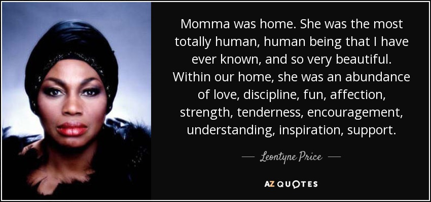 Momma was home. She was the most totally human, human being that I have ever known, and so very beautiful. Within our home, she was an abundance of love, discipline, fun, affection, strength, tenderness, encouragement, understanding, inspiration, support. - Leontyne Price
