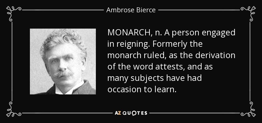 MONARCH, n. A person engaged in reigning. Formerly the monarch ruled, as the derivation of the word attests, and as many subjects have had occasion to learn. - Ambrose Bierce