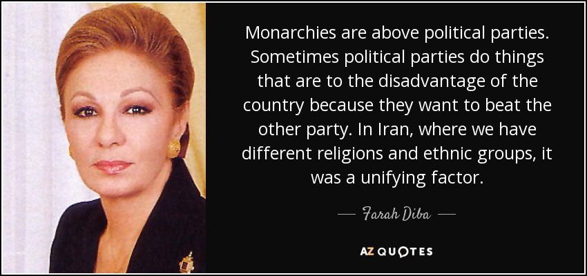 Monarchies are above political parties. Sometimes political parties do things that are to the disadvantage of the country because they want to beat the other party. In Iran, where we have different religions and ethnic groups, it was a unifying factor. - Farah Diba