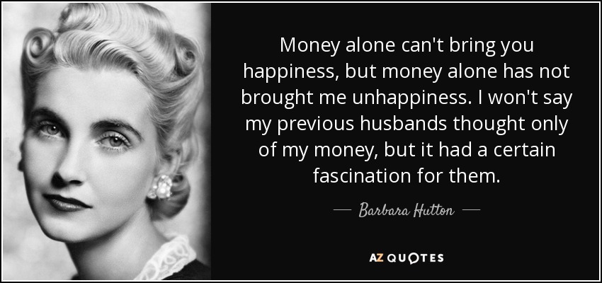 Money alone can't bring you happiness, but money alone has not brought me unhappiness. I won't say my previous husbands thought only of my money, but it had a certain fascination for them. - Barbara Hutton