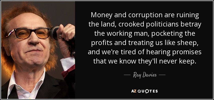 Money and corruption are ruining the land, crooked politicians betray the working man, pocketing the profits and treating us like sheep, and we're tired of hearing promises that we know they'll never keep. - Ray Davies