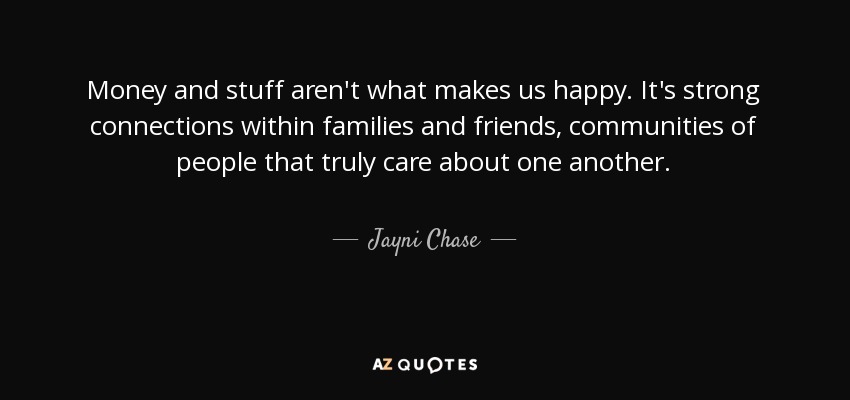 Money and stuff aren't what makes us happy. It's strong connections within families and friends, communities of people that truly care about one another. - Jayni Chase