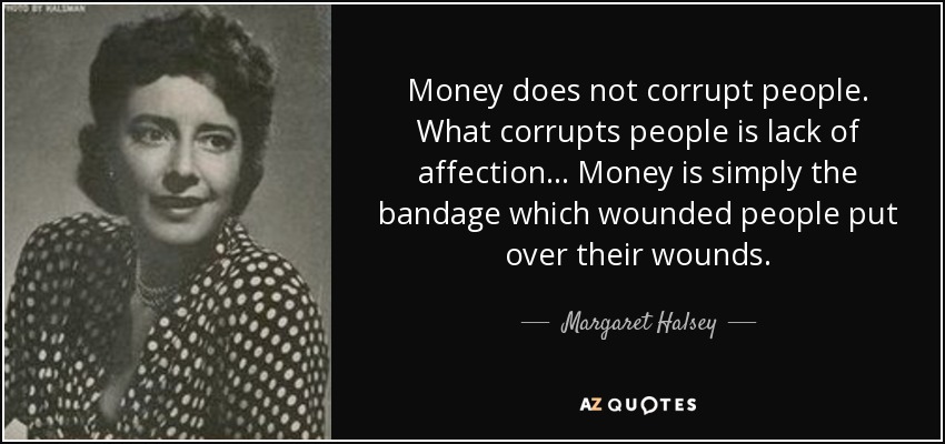 Money does not corrupt people. What corrupts people is lack of affection ... Money is simply the bandage which wounded people put over their wounds. - Margaret Halsey