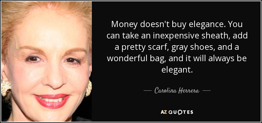 Money doesn't buy elegance. You can take an inexpensive sheath, add a pretty scarf, gray shoes, and a wonderful bag, and it will always be elegant. - Carolina Herrera