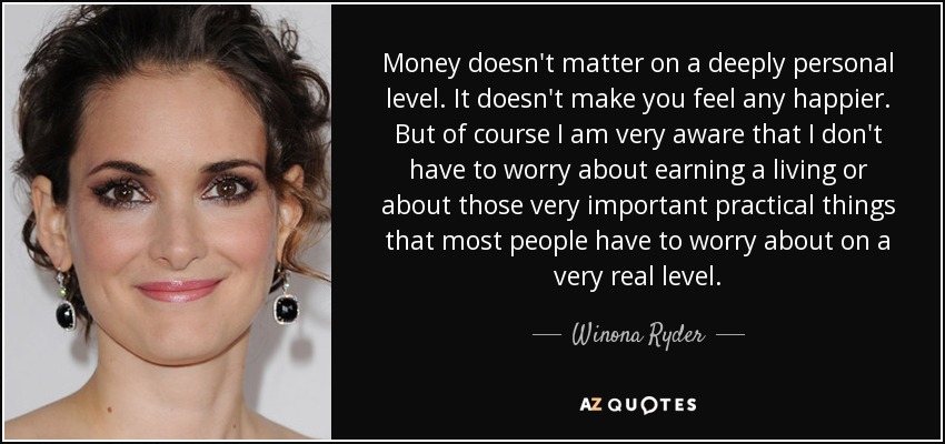 Money doesn't matter on a deeply personal level. It doesn't make you feel any happier. But of course I am very aware that I don't have to worry about earning a living or about those very important practical things that most people have to worry about on a very real level. - Winona Ryder