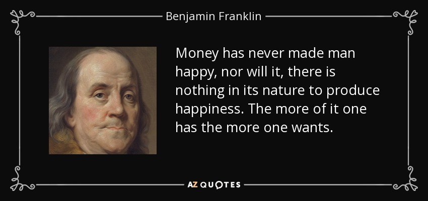 Money has never made man happy, nor will it, there is nothing in its nature to produce happiness. The more of it one has the more one wants. - Benjamin Franklin