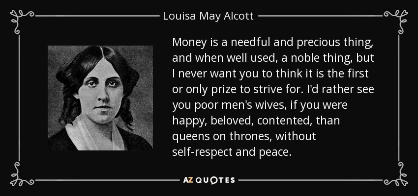 Money is a needful and precious thing, and when well used, a noble thing, but I never want you to think it is the first or only prize to strive for. I'd rather see you poor men's wives, if you were happy, beloved, contented, than queens on thrones, without self-respect and peace. - Louisa May Alcott