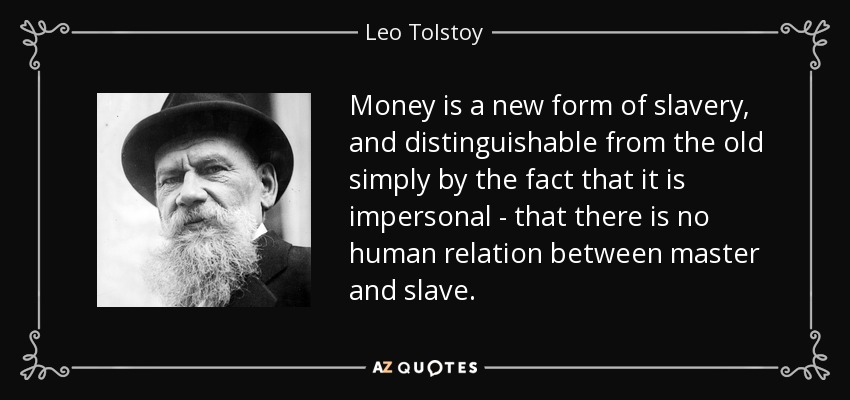 Money is a new form of slavery, and distinguishable from the old simply by the fact that it is impersonal - that there is no human relation between master and slave. - Leo Tolstoy
