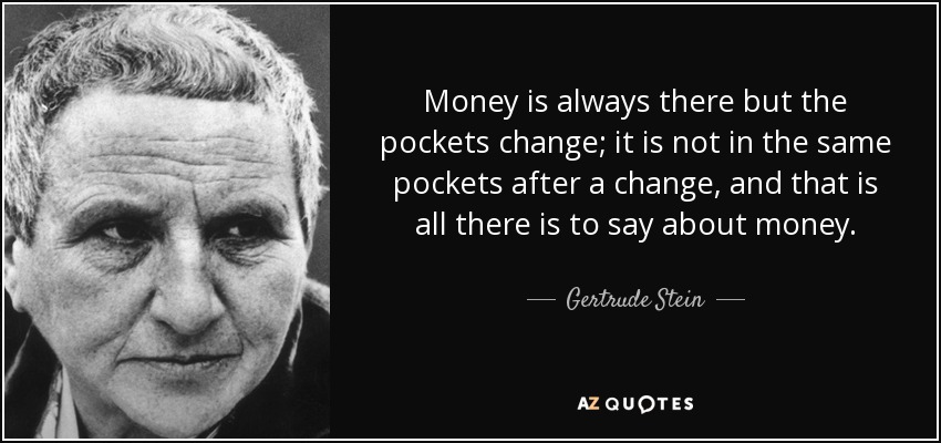 Money is always there but the pockets change; it is not in the same pockets after a change, and that is all there is to say about money. - Gertrude Stein