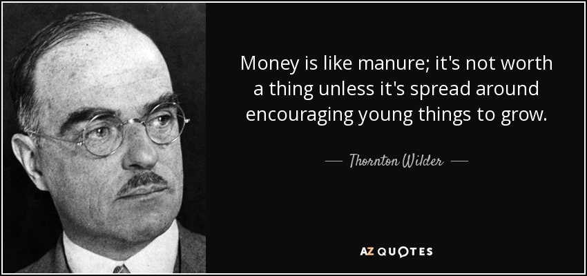 Money is like manure; it's not worth a thing unless it's spread around encouraging young things to grow. - Thornton Wilder