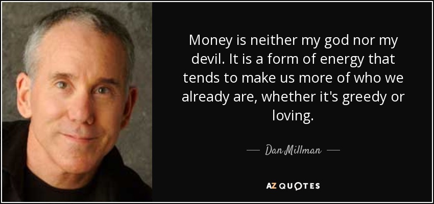 Money is neither my god nor my devil. It is a form of energy that tends to make us more of who we already are, whether it's greedy or loving. - Dan Millman