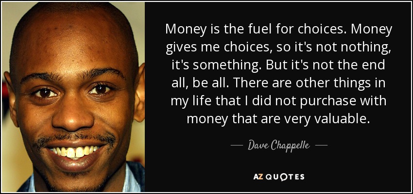 Money is the fuel for choices. Money gives me choices, so it's not nothing, it's something. But it's not the end all, be all. There are other things in my life that I did not purchase with money that are very valuable. - Dave Chappelle
