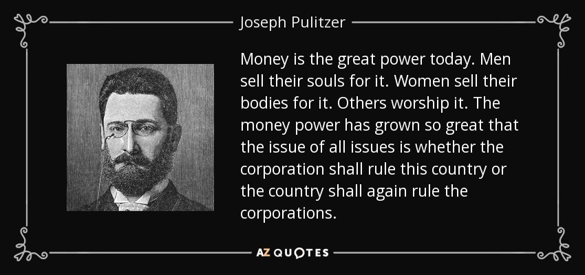 Money is the great power today. Men sell their souls for it. Women sell their bodies for it. Others worship it. The money power has grown so great that the issue of all issues is whether the corporation shall rule this country or the country shall again rule the corporations. - Joseph Pulitzer