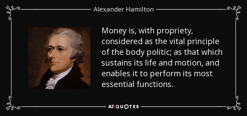 Money is, with propriety, considered as the vital principle of the body politic; as that which sustains its life and motion, and enables it to perform its most essential functions. - Alexander Hamilton