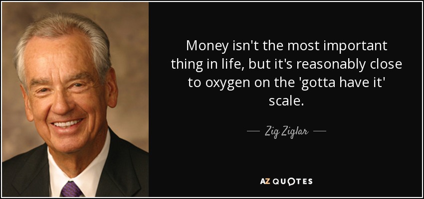 Money isn't the most important thing in life, but it's reasonably close to oxygen on the 'gotta have it' scale. - Zig Ziglar