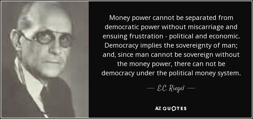 Money power cannot be separated from democratic power without miscarriage and ensuing frustration - political and economic. Democracy implies the sovereignty of man; and, since man cannot be sovereign without the money power, there can not be democracy under the political money system. - E.C. Riegel