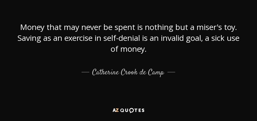 Money that may never be spent is nothing but a miser's toy. Saving as an exercise in self-denial is an invalid goal, a sick use of money. - Catherine Crook de Camp