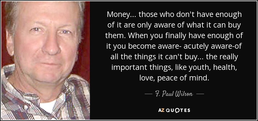 Money. . . those who don't have enough of it are only aware of what it can buy them. When you finally have enough of it you become aware- acutely aware-of all the things it can't buy ... the really important things, like youth, health, love, peace of mind. - F. Paul Wilson