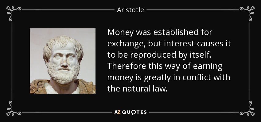 Money was established for exchange, but interest causes it to be reproduced by itself. Therefore this way of earning money is greatly in conflict with the natural law. - Aristotle