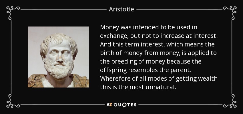 Money was intended to be used in exchange, but not to increase at interest. And this term interest, which means the birth of money from money, is applied to the breeding of money because the offspring resembles the parent. Wherefore of all modes of getting wealth this is the most unnatural. - Aristotle