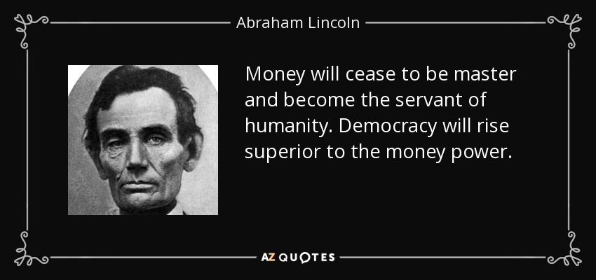 Money will cease to be master and become the servant of humanity. Democracy will rise superior to the money power. - Abraham Lincoln
