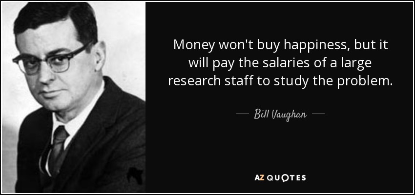 Money won't buy happiness, but it will pay the salaries of a large research staff to study the problem. - Bill Vaughan