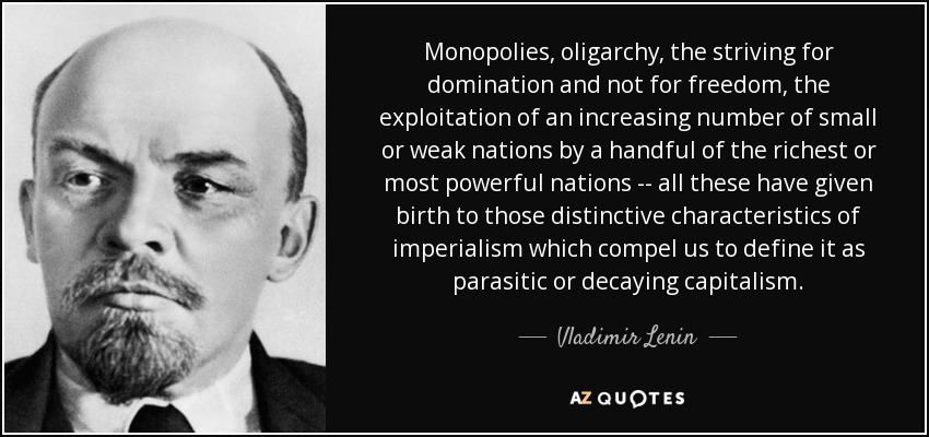 Monopolies, oligarchy, the striving for domination and not for freedom, the exploitation of an increasing number of small or weak nations by a handful of the richest or most powerful nations -- all these have given birth to those distinctive characteristics of imperialism which compel us to define it as parasitic or decaying capitalism. - Vladimir Lenin