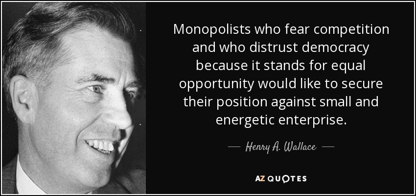 Monopolists who fear competition and who distrust democracy because it stands for equal opportunity would like to secure their position against small and energetic enterprise. - Henry A. Wallace