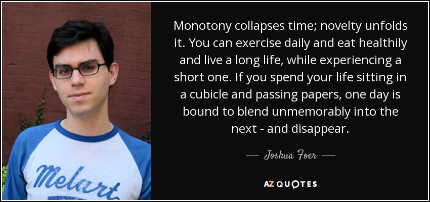 Monotony collapses time; novelty unfolds it. You can exercise daily and eat healthily and live a long life, while experiencing a short one. If you spend your life sitting in a cubicle and passing papers, one day is bound to blend unmemorably into the next - and disappear. - Joshua Foer