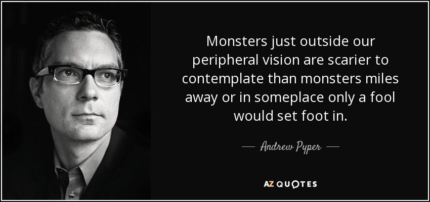 Monsters just outside our peripheral vision are scarier to contemplate than monsters miles away or in someplace only a fool would set foot in. - Andrew Pyper