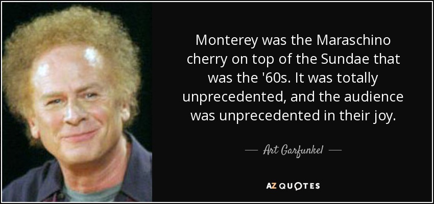 Monterey was the Maraschino cherry on top of the Sundae that was the '60s. It was totally unprecedented, and the audience was unprecedented in their joy. - Art Garfunkel