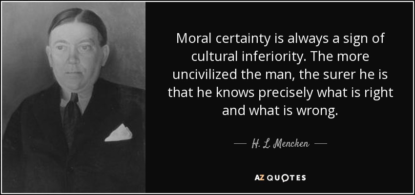 Moral certainty is always a sign of cultural inferiority. The more uncivilized the man, the surer he is that he knows precisely what is right and what is wrong. - H. L. Mencken
