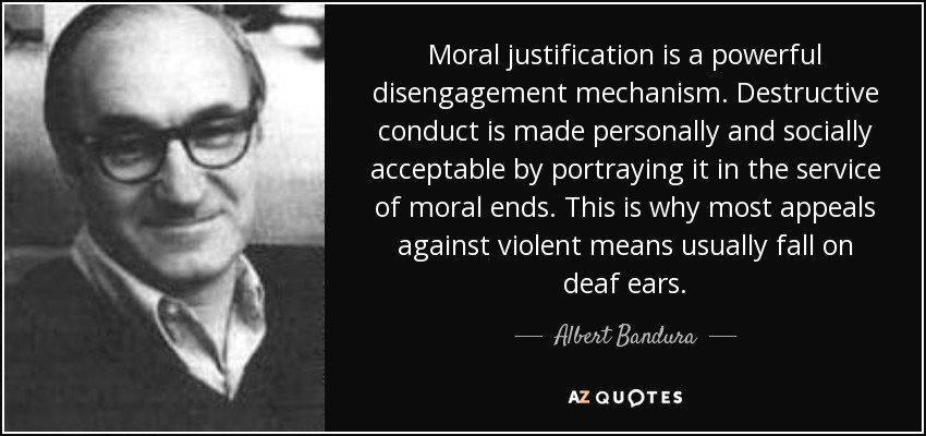 Moral justification is a powerful disengagement mechanism. Destructive conduct is made personally and socially acceptable by portraying it in the service of moral ends. This is why most appeals against violent means usually fall on deaf ears. - Albert Bandura