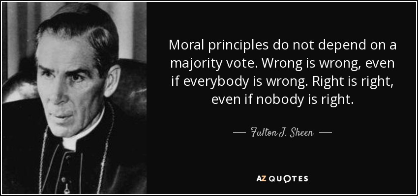 Moral principles do not depend on a majority vote. Wrong is wrong, even if everybody is wrong. Right is right, even if nobody is right. - Fulton J. Sheen