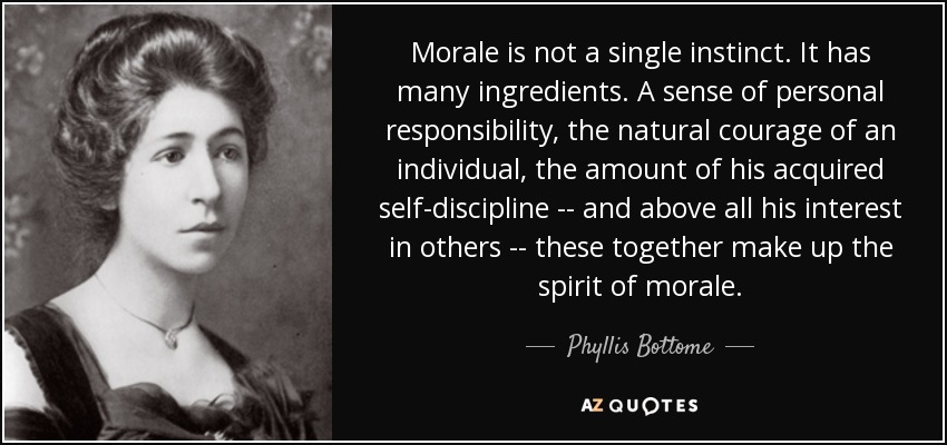 Morale is not a single instinct. It has many ingredients. A sense of personal responsibility, the natural courage of an individual, the amount of his acquired self-discipline -- and above all his interest in others -- these together make up the spirit of morale. - Phyllis Bottome